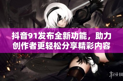 抖音91发布全新功能，助力创作者更轻松分享精彩内容