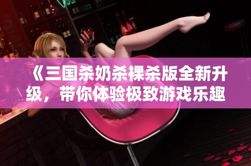 《三国杀奶杀裸杀版全新升级，带你体验极致游戏乐趣》
