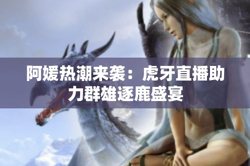 阿媛热潮来袭：虎牙直播助力群雄逐鹿盛宴