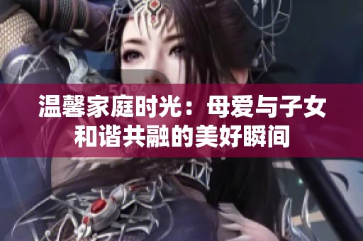 温馨家庭时光：母爱与子女和谐共融的美好瞬间