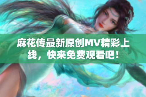 麻花传最新原创MV精彩上线，快来免费观看吧！