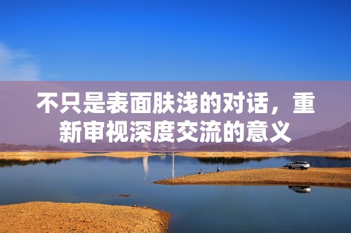 不只是表面肤浅的对话，重新审视深度交流的意义