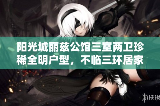 阳光城丽兹公馆三室两卫珍稀全明户型，不临三环居家优选