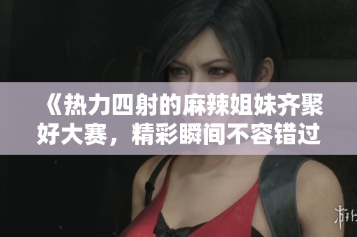 《热力四射的麻辣姐妹齐聚好大赛，精彩瞬间不容错过》