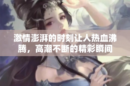 激情澎湃的时刻让人热血沸腾，高潮不断的精彩瞬间