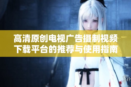 高清原创电视广告摄制视频下载平台的推荐与使用指南
