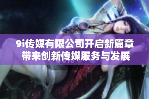 9i传媒有限公司开启新篇章 带来创新传媒服务与发展机遇