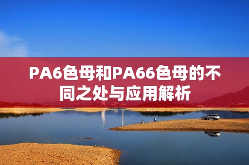 PA6色母和PA66色母的不同之处与应用解析