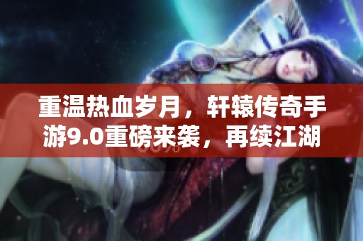 重温热血岁月，轩辕传奇手游9.0重磅来袭，再续江湖传奇人生