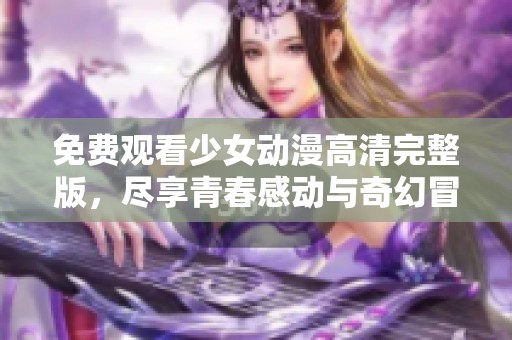 免费观看少女动漫高清完整版，尽享青春感动与奇幻冒险