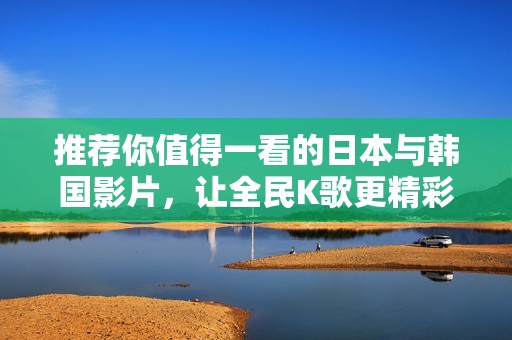 推荐你值得一看的日本与韩国影片，让全民K歌更精彩