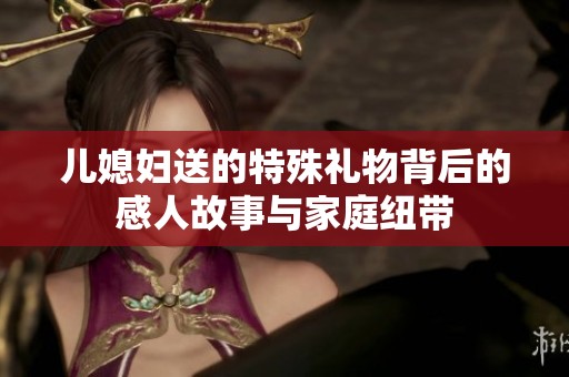 儿媳妇送的特殊礼物背后的感人故事与家庭纽带