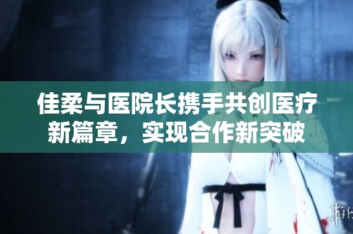 佳柔与医院长携手共创医疗新篇章，实现合作新突破