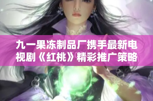 九一果冻制品厂携手最新电视剧《红桃》精彩推广策略解析