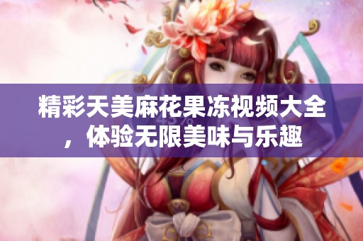 精彩天美麻花果冻视频大全，体验无限美味与乐趣