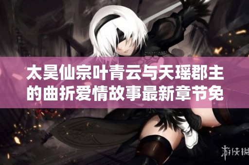 太昊仙宗叶青云与天瑶郡主的曲折爱情故事最新章节免费阅读