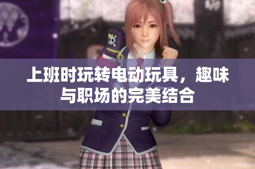 上班时玩转电动玩具，趣味与职场的完美结合