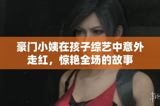 豪门小姨在孩子综艺中意外走红，惊艳全场的故事