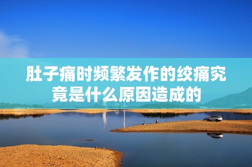 肚子痛时频繁发作的绞痛究竟是什么原因造成的