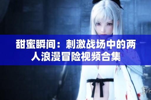 甜蜜瞬间：刺激战场中的两人浪漫冒险视频合集