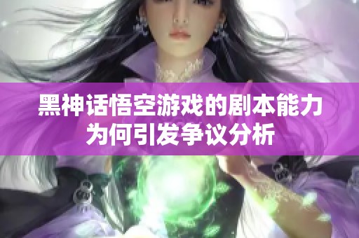 黑神话悟空游戏的剧本能力为何引发争议分析