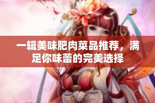 一辑美味肥肉菜品推荐，满足你味蕾的完美选择
