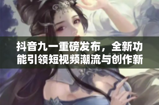抖音九一重磅发布，全新功能引领短视频潮流与创作新风尚