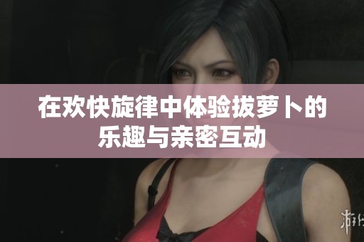 在欢快旋律中体验拔萝卜的乐趣与亲密互动