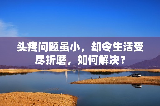 头疼问题虽小，却令生活受尽折磨，如何解决？