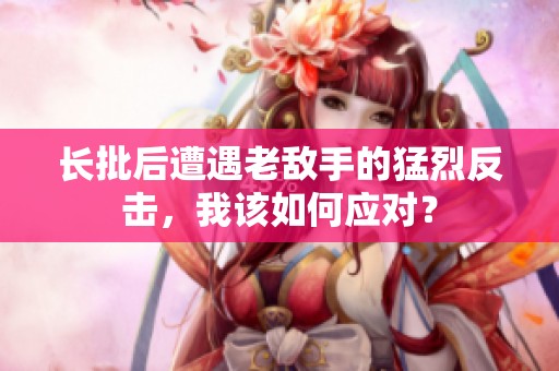 长批后遭遇老敌手的猛烈反击，我该如何应对？