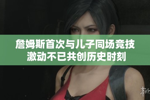 詹姆斯首次与儿子同场竞技 激动不已共创历史时刻
