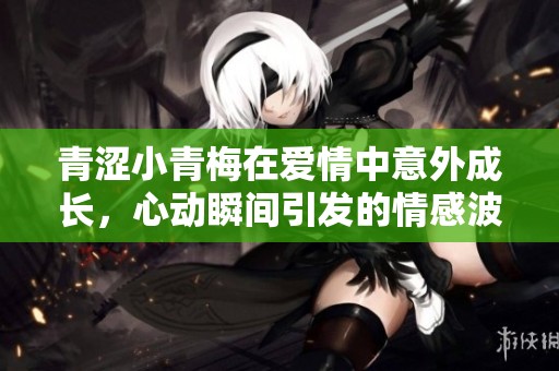 青涩小青梅在爱情中意外成长，心动瞬间引发的情感波澜
