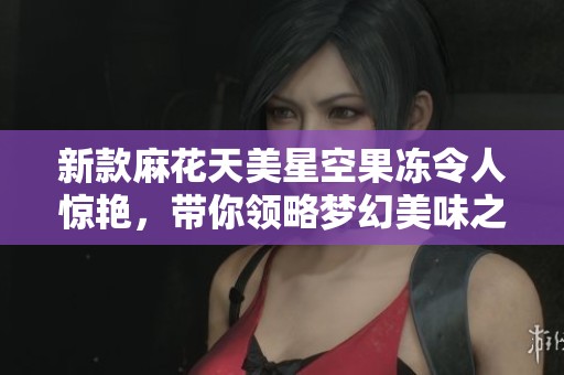 新款麻花天美星空果冻令人惊艳，带你领略梦幻美味之旅
