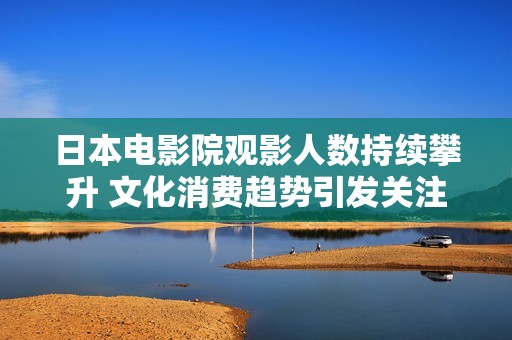 日本电影院观影人数持续攀升 文化消费趋势引发关注
