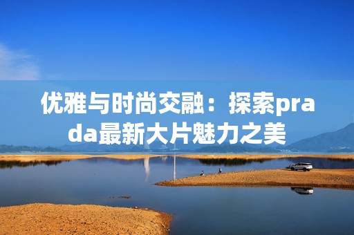 优雅与时尚交融：探索prada最新大片魅力之美
