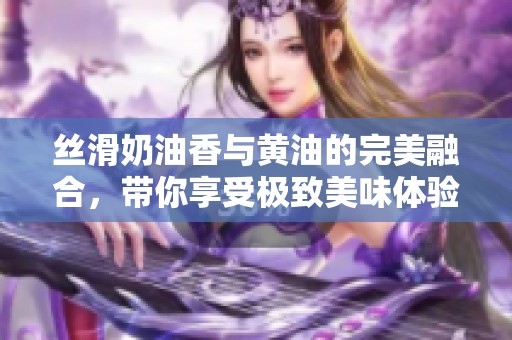丝滑奶油香与黄油的完美融合，带你享受极致美味体验