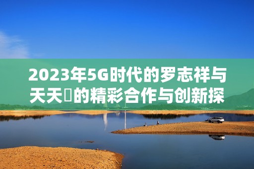 2023年5G时代的罗志祥与天天奭的精彩合作与创新探索
