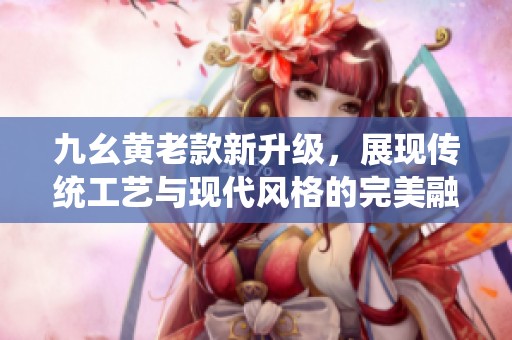 九幺黄老款新升级，展现传统工艺与现代风格的完美融合