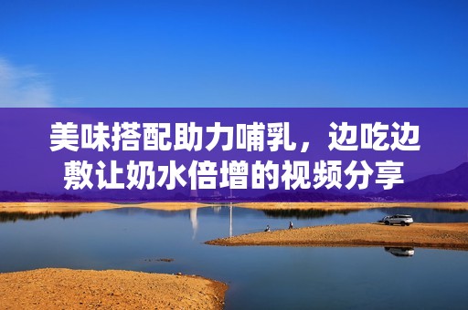 美味搭配助力哺乳，边吃边敷让奶水倍增的视频分享