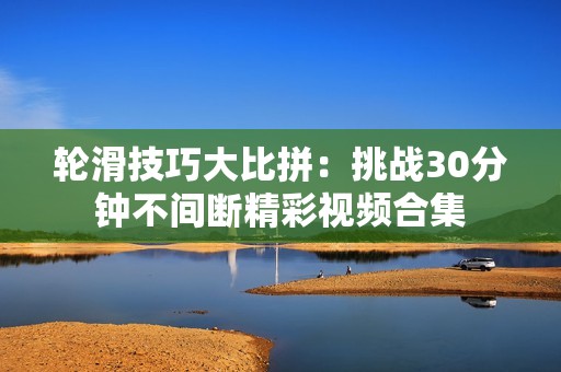 轮滑技巧大比拼：挑战30分钟不间断精彩视频合集