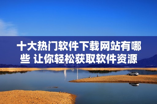 十大热门软件下载网站有哪些 让你轻松获取软件资源