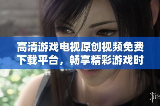 高清游戏电视原创视频免费下载平台，畅享精彩游戏时刻！