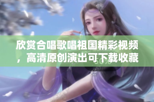欣赏合唱歌唱祖国精彩视频，高清原创演出可下载收藏
