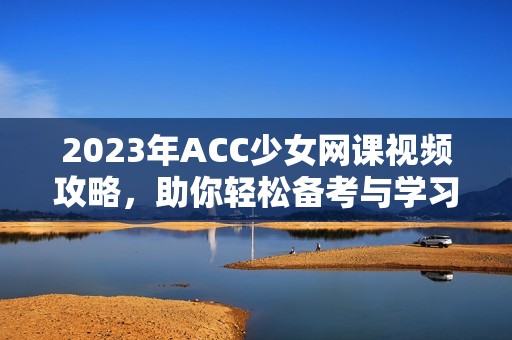 2023年ACC少女网课视频攻略，助你轻松备考与学习