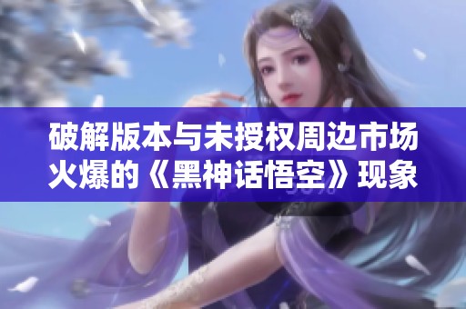 破解版本与未授权周边市场火爆的《黑神话悟空》现象分析