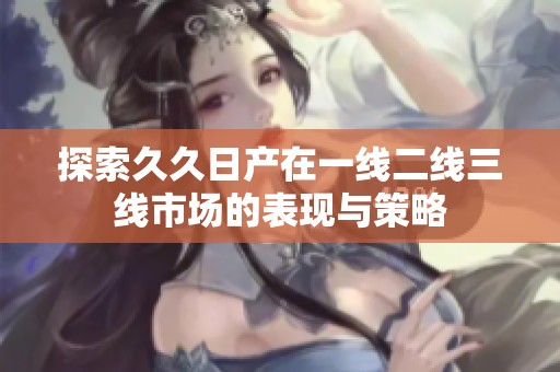 探索久久日产在一线二线三线市场的表现与策略