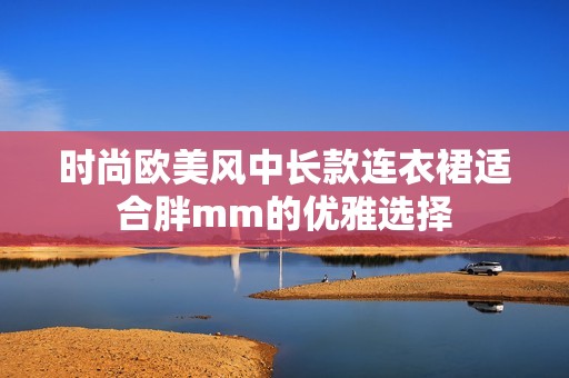 时尚欧美风中长款连衣裙适合胖mm的优雅选择