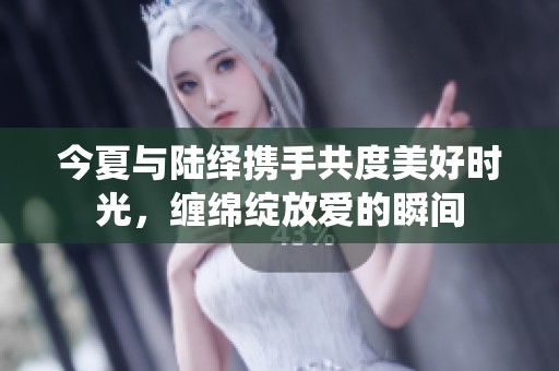 今夏与陆绎携手共度美好时光，缠绵绽放爱的瞬间