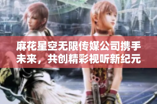 麻花星空无限传媒公司携手未来，共创精彩视听新纪元