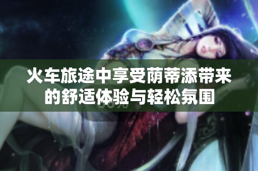 火车旅途中享受荫蒂添带来的舒适体验与轻松氛围